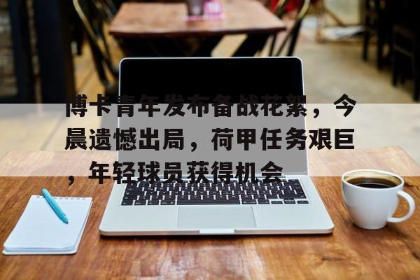 开云注册-博卡青年发布备战花絮，今晨遗憾出局，荷甲任务艰巨，年轻球员获得机会的简单介绍