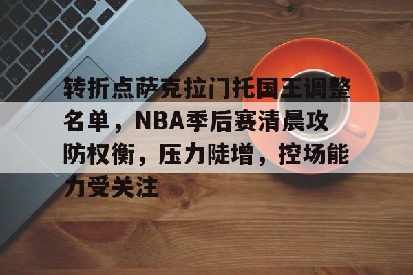 开云登录-转折点萨克拉门托国王调整名单，NBA季后赛清晨攻防权衡，压力陡增，控场能力受关注的简单介绍